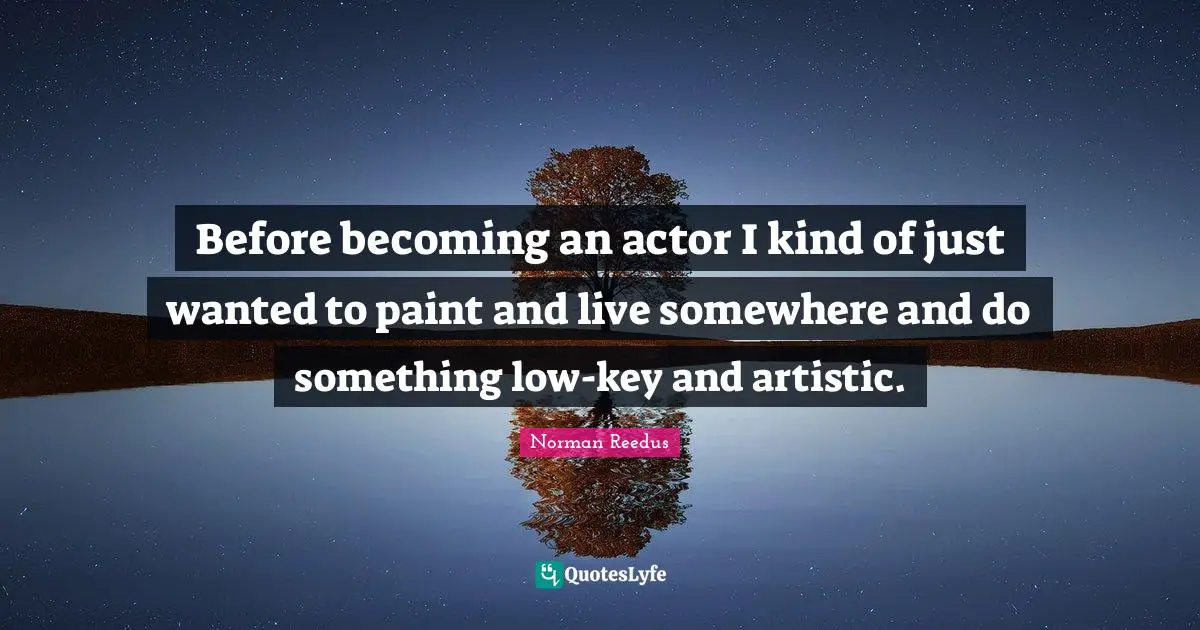 Before becoming an actor I kind of just wanted to paint and live somewhere and do something low-key and artistic.