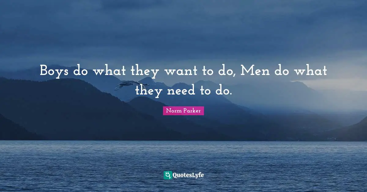 Boys do what they want to do, Men do what they need to do.