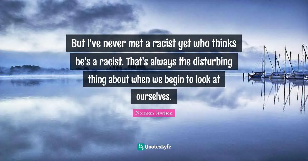 But I've never met a racist yet who thinks he's a racist. That's always the disturbing thing about when we begin to look at ourselves.