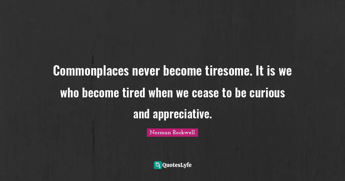 Commonplaces never become tiresome. It is we who become tired when we cease to be curious and appreciative.