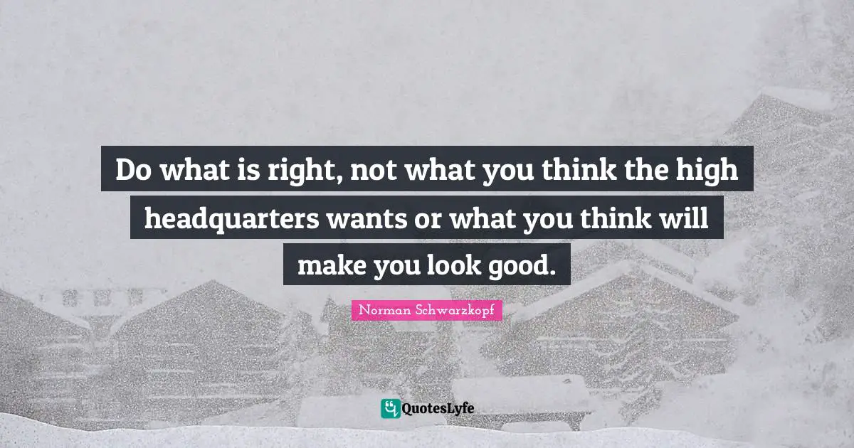 Do what is right, not what you think the high headquarters wants or what you think will make you look good.