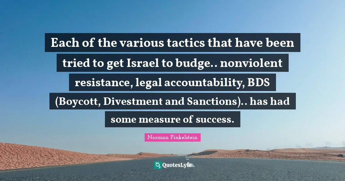Norman Finkelstein Quotes: "Each of the various tactics that have been tried to get Israel to budge.. nonviolent resistance, legal accountability, BDS (Boycott, Divestment and Sanctions).. has had some measure of success."