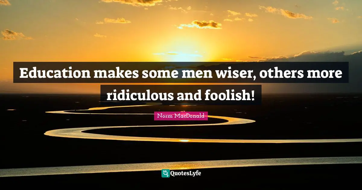 Education makes some men wiser, others more ridiculous and foolish!