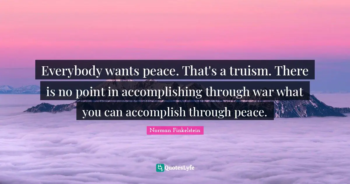 Everybody wants peace. That's a truism. There is no point in accomplishing through war what you can accomplish through peace.
