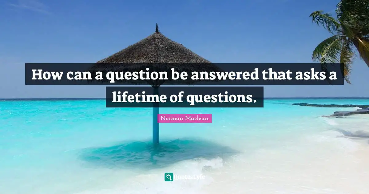 How can a question be answered that asks a lifetime of questions.