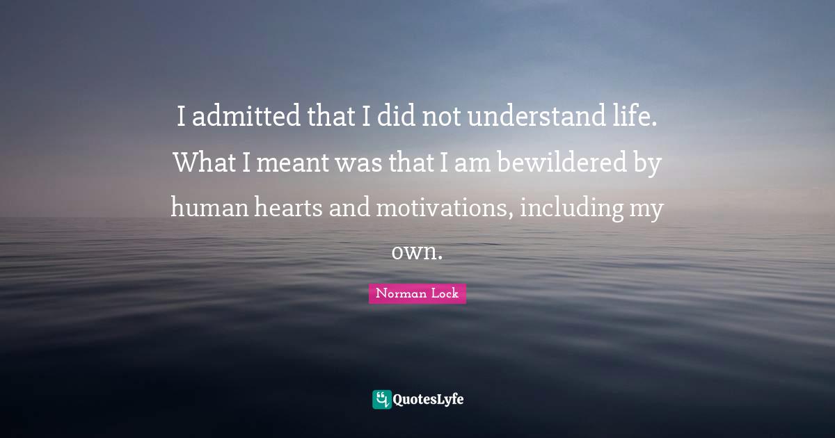 I admitted that I did not understand life. What I meant was that I am bewildered by human hearts and motivations, including my own.