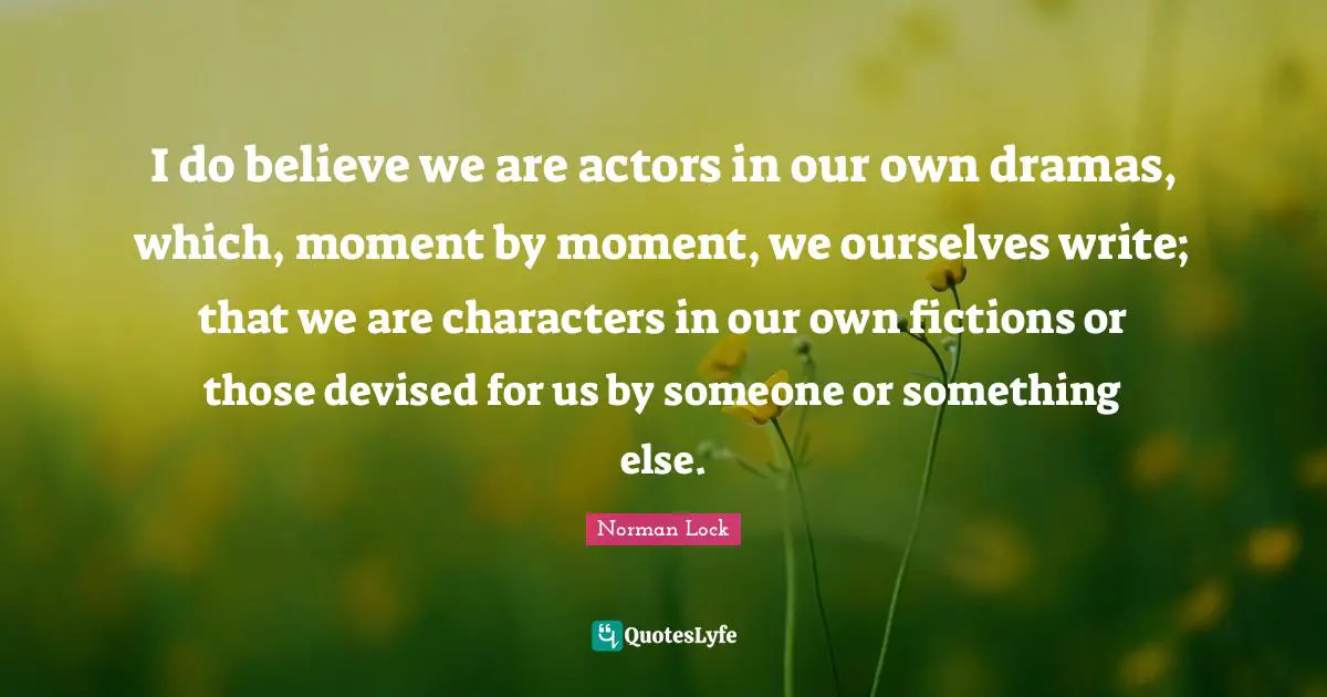 I do believe we are actors in our own dramas, which, moment by moment, we ourselves write; that we are characters in our own fictions or those devised for us by someone or something else.