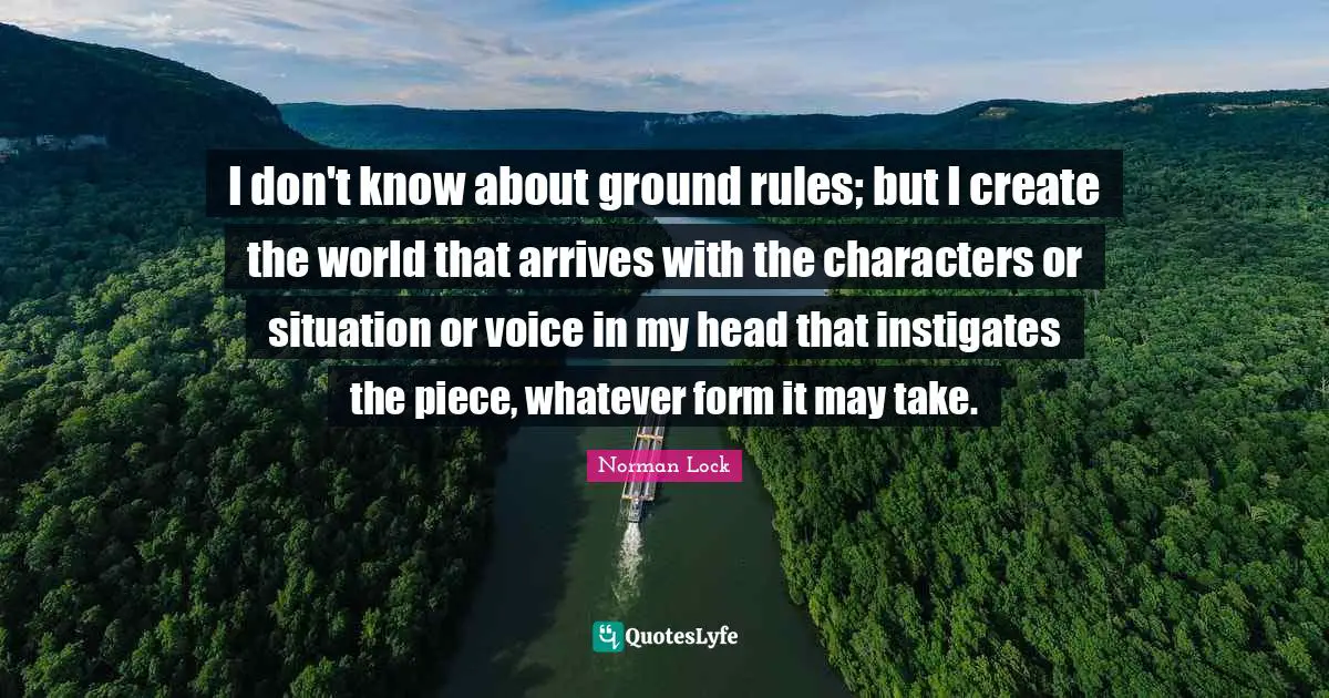 I don't know about ground rules; but I create the world that arrives with the characters or situation or voice in my head that instigates the piece, whatever form it may take.