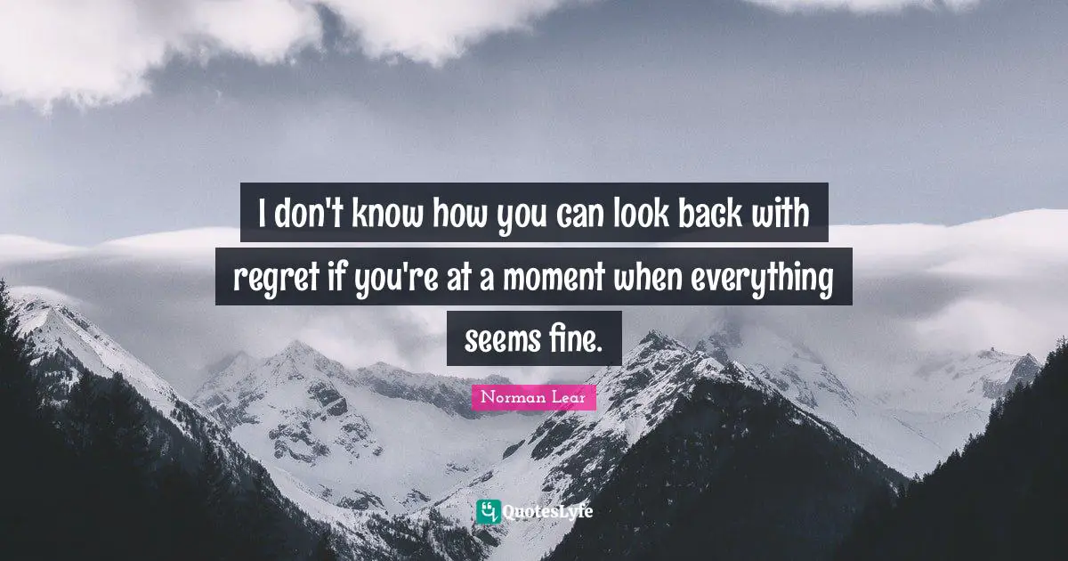 Norman Lear Quotes: "I don't know how you can look back with regret if you're at a moment when everything seems fine."