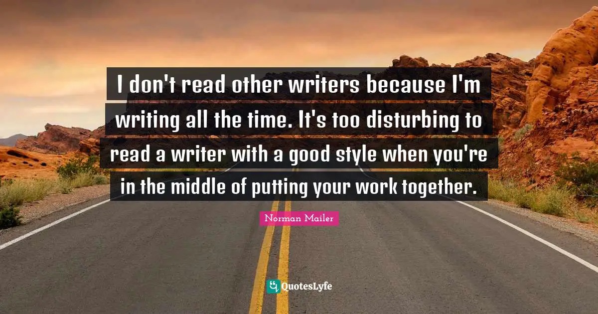 I don't read other writers because I'm writing all the time. It's too disturbing to read a writer with a good style when you're in the middle of putting your work together.