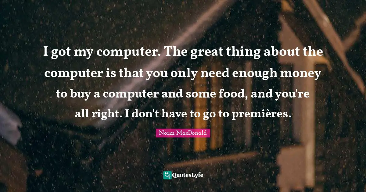 I got my computer. The great thing about the computer is that you only need enough money to buy a computer and some food, and you're all right. I don't have to go to premières.