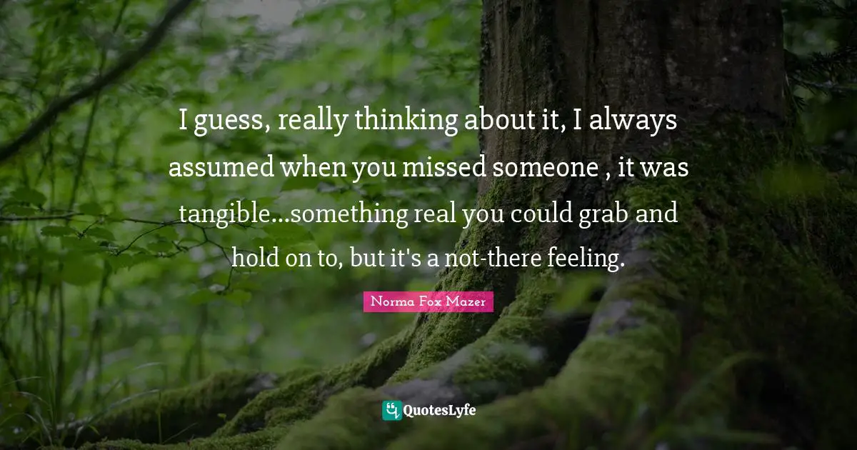 Tangible Quotes: "I guess, really thinking about it, I always assumed when you missed someone , it was tangible...something real you could grab and hold on to, but it's a not-there feeling."