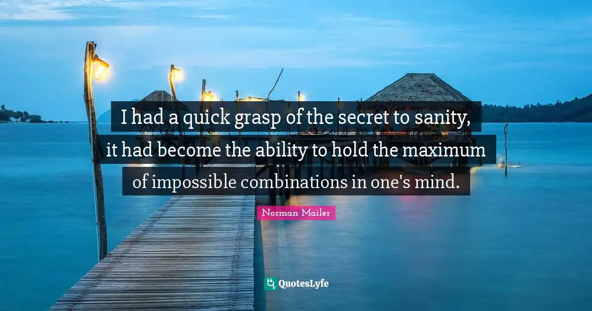 Norman Mailer Quotes: "I had a quick grasp of the secret to sanity, it had become the ability to hold the maximum of impossible combinations in one's mind."
