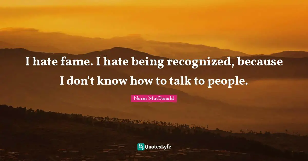 I hate fame. I hate being recognized, because I don't know how to talk to people.