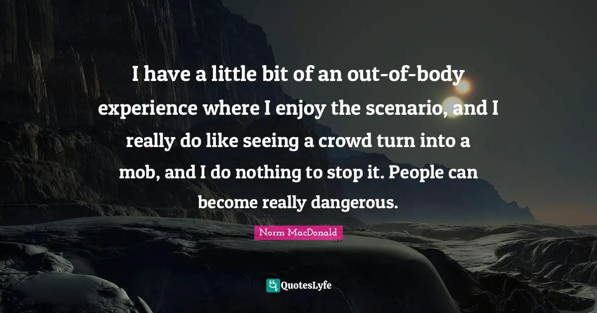 I have a little bit of an out-of-body experience where I enjoy the scenario, and I really do like seeing a crowd turn into a mob, and I do nothing to stop it. People can become really dangerous.