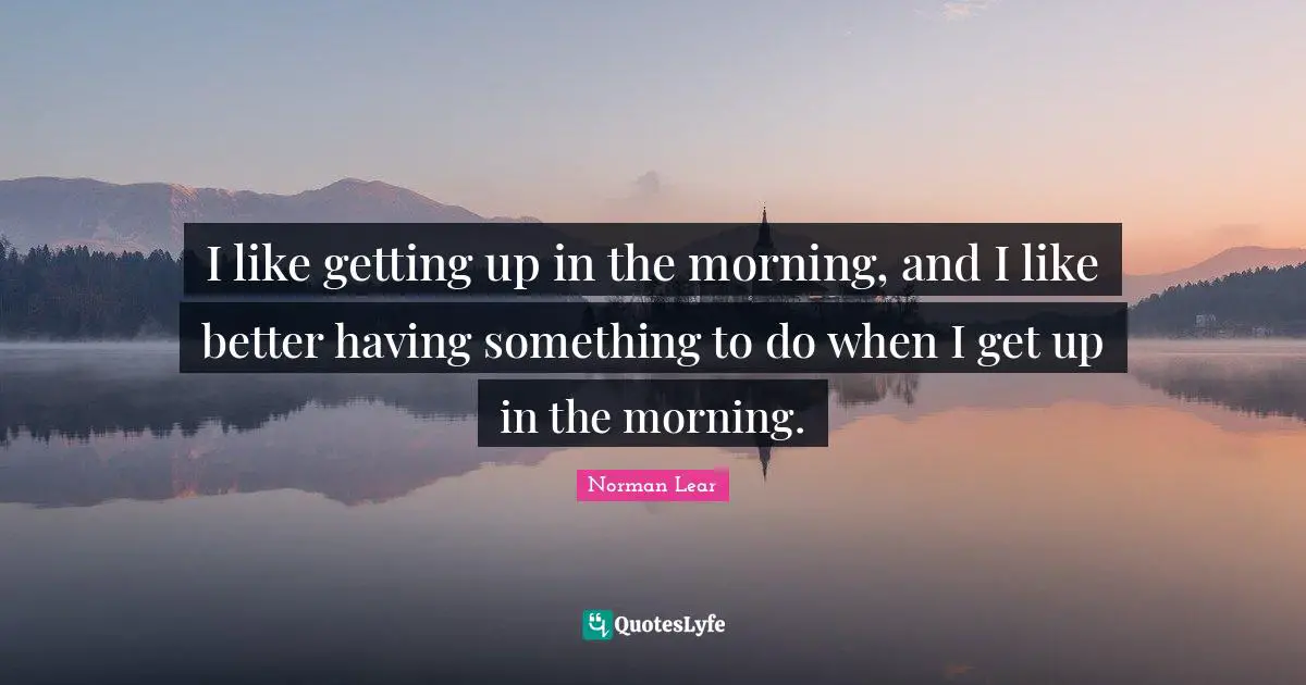 Norman Lear Quotes: "I like getting up in the morning, and I like better having something to do when I get up in the morning."