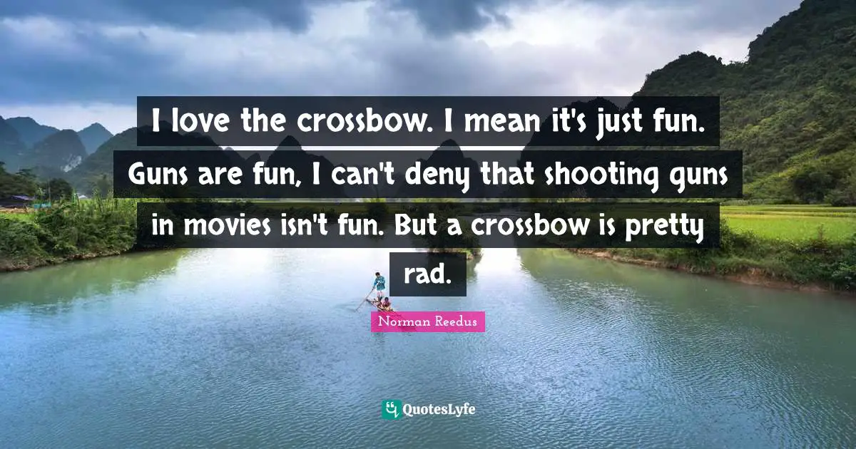 I love the crossbow. I mean it's just fun. Guns are fun, I can't deny that shooting guns in movies isn't fun. But a crossbow is pretty rad.