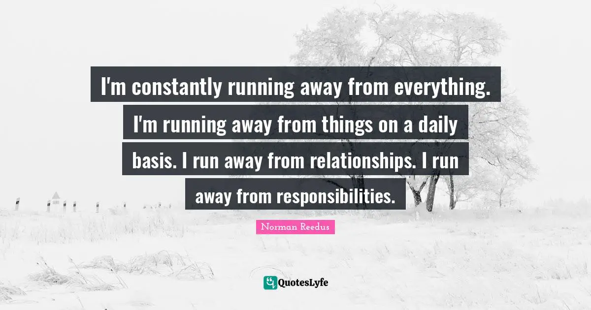 I'm constantly running away from everything. I'm running away from things on a daily basis. I run away from relationships. I run away from responsibilities.