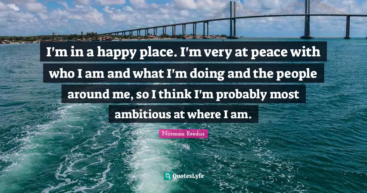 I'm in a happy place. I'm very at peace with who I am and what I'm doing and the people around me, so I think I'm probably most ambitious at where I am.