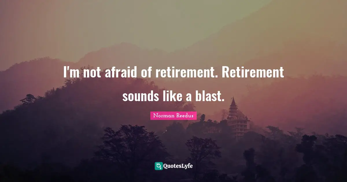 I'm not afraid of retirement. Retirement sounds like a blast.