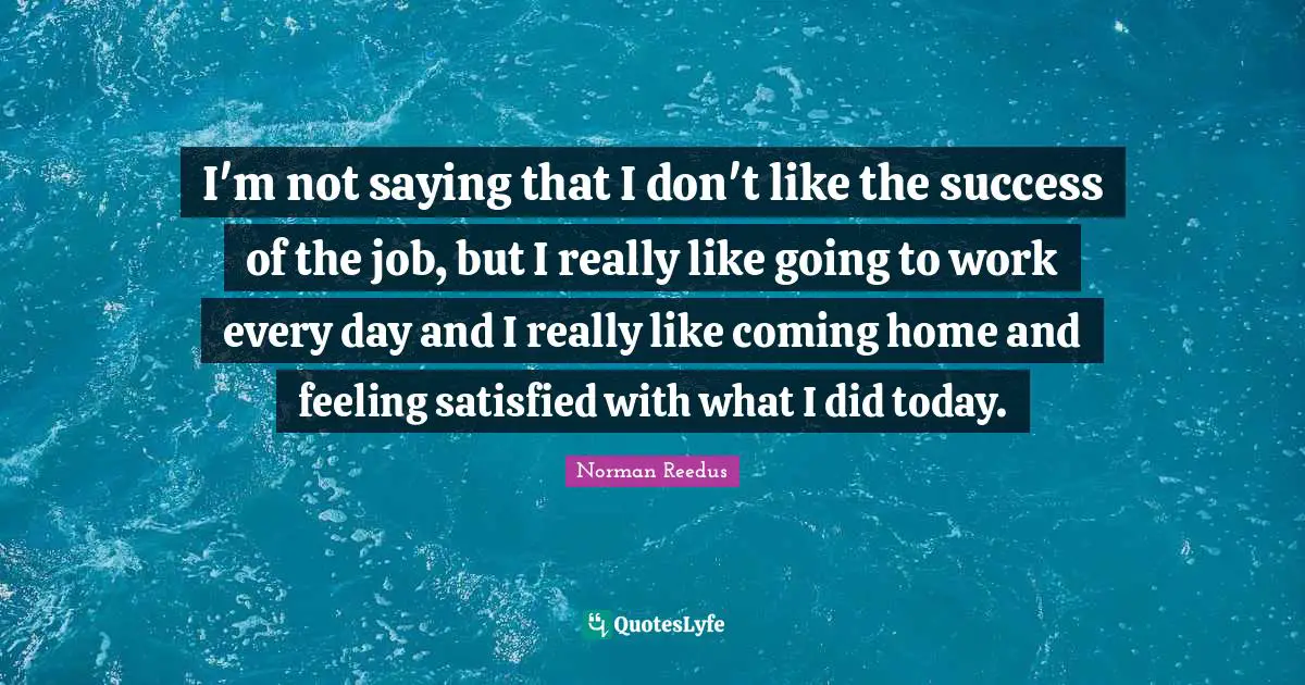 I'm not saying that I don't like the success of the job, but I really like going to work every day and I really like coming home and feeling satisfied with what I did today.