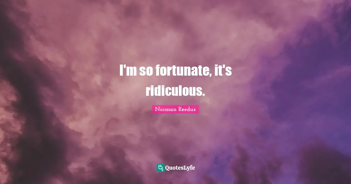 I'm so fortunate, it's ridiculous.