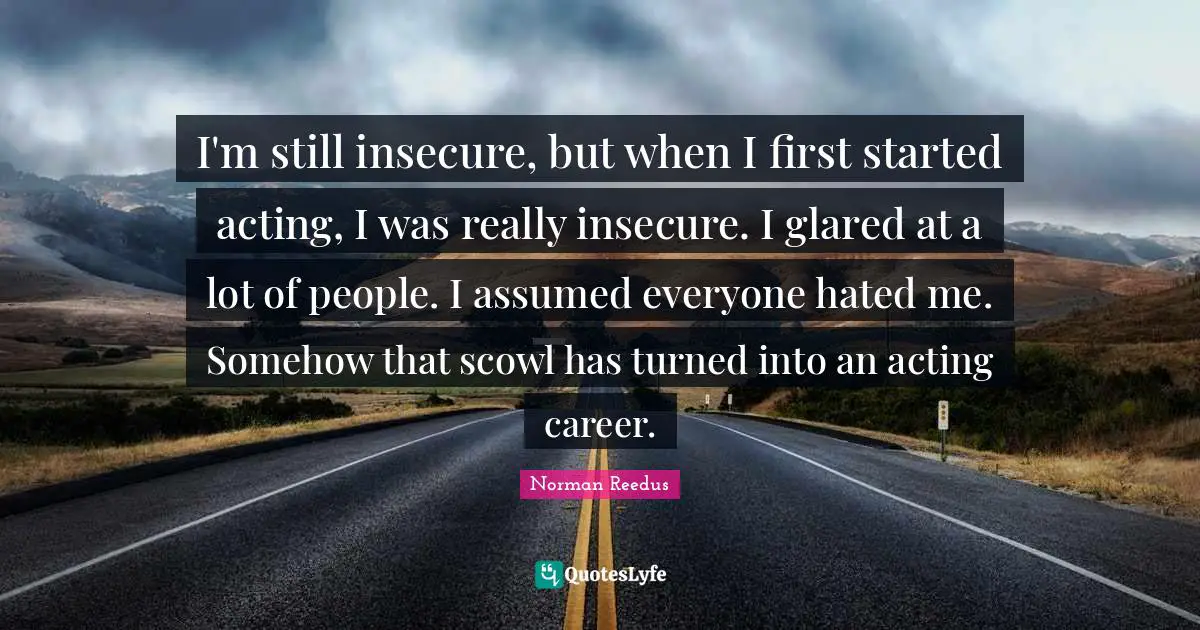 Insecure Quotes: "I'm still insecure, but when I first started acting, I was really insecure. I glared at a lot of people. I assumed everyone hated me. Somehow that scowl has turned into an acting career."