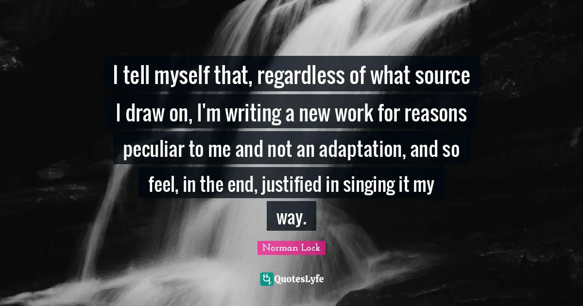I tell myself that, regardless of what source I draw on, I'm writing a new work for reasons peculiar to me and not an adaptation, and so feel, in the end, justified in singing it my way.