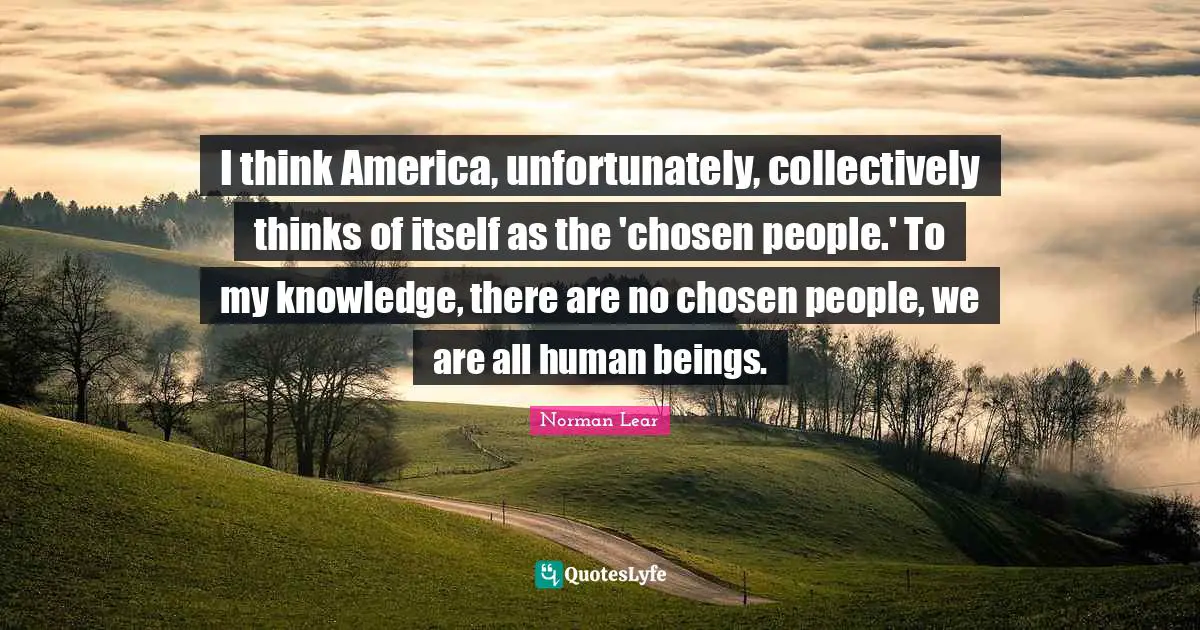 Norman Lear Quotes: "I think America, unfortunately, collectively thinks of itself as the 'chosen people.' To my knowledge, there are no chosen people, we are all human beings."
