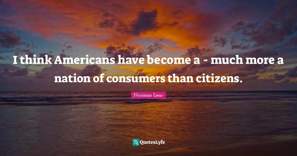 Norman Lear Quotes: "I think Americans have become a - much more a nation of consumers than citizens."