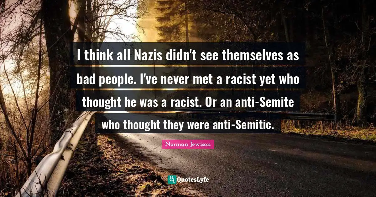 I think all Nazis didn't see themselves as bad people. I've never met a racist yet who thought he was a racist. Or an anti-Semite who thought they were anti-Semitic.