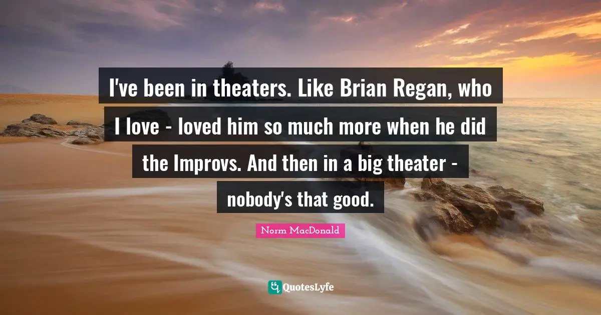 I've been in theaters. Like Brian Regan, who I love - loved him so much more when he did the Improvs. And then in a big theater - nobody's that good.
