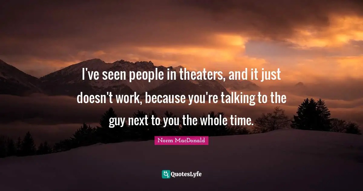 I've seen people in theaters, and it just doesn't work, because you're talking to the guy next to you the whole time.