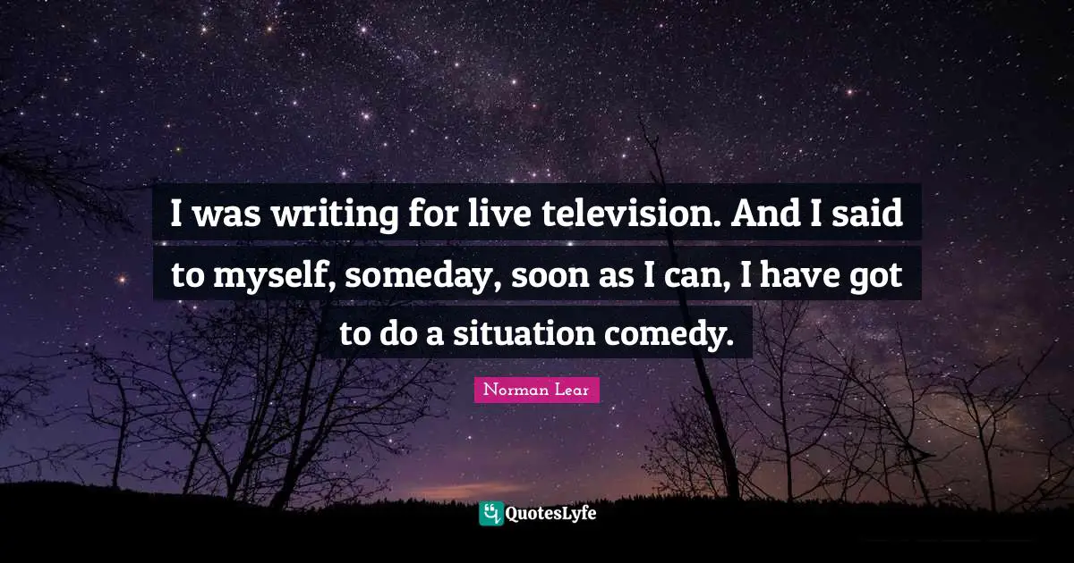 I was writing for live television. And I said to myself, someday, soon as I can, I have got to do a situation comedy.