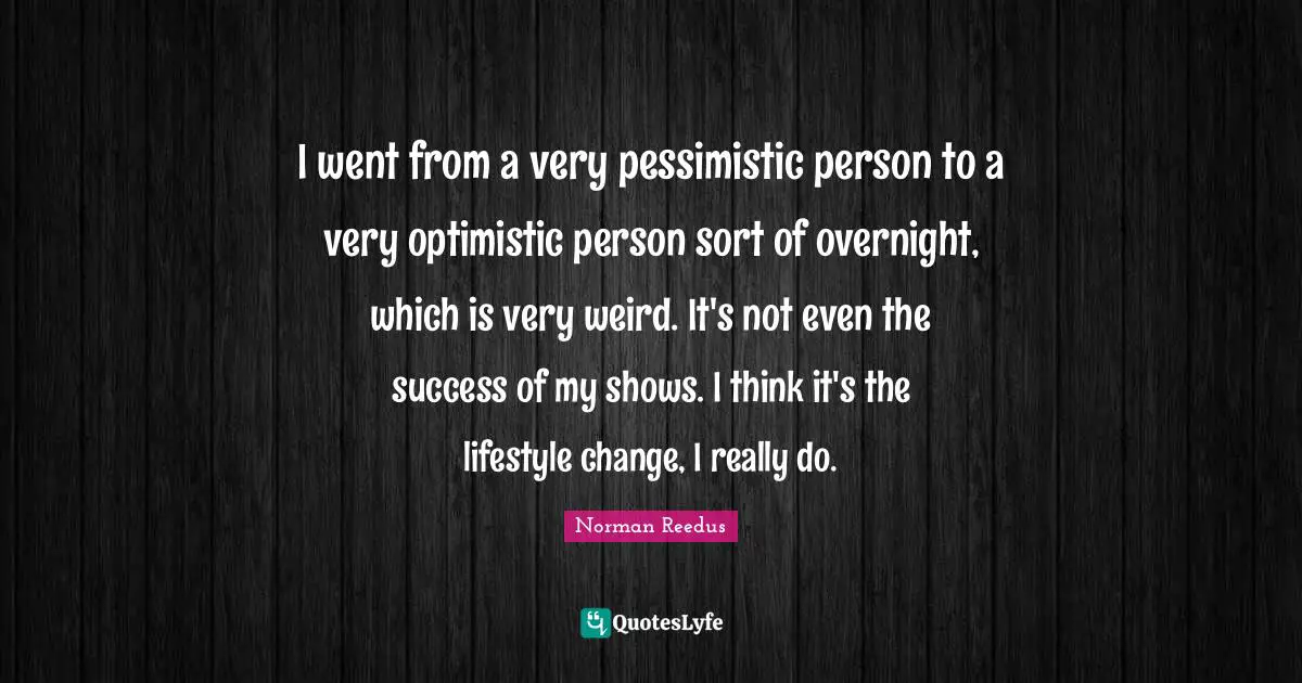 I went from a very pessimistic person to a very optimistic person sort of overnight, which is very weird. It's not even the success of my shows. I think it's the lifestyle change, I really do.