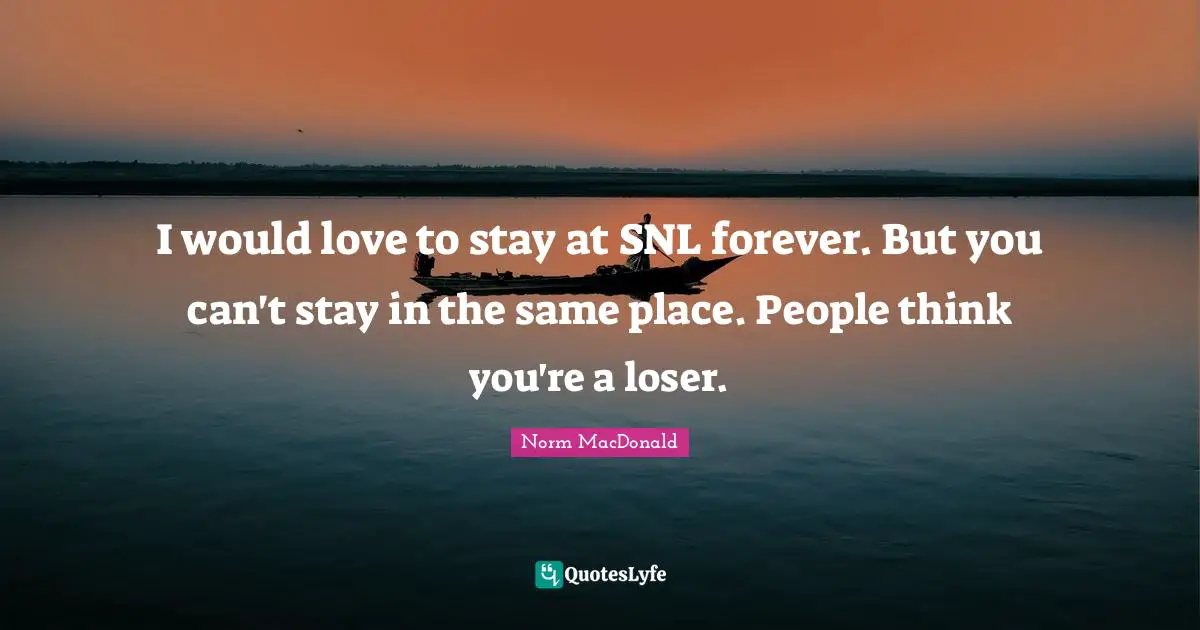 I would love to stay at SNL forever. But you can't stay in the same place. People think you're a loser.