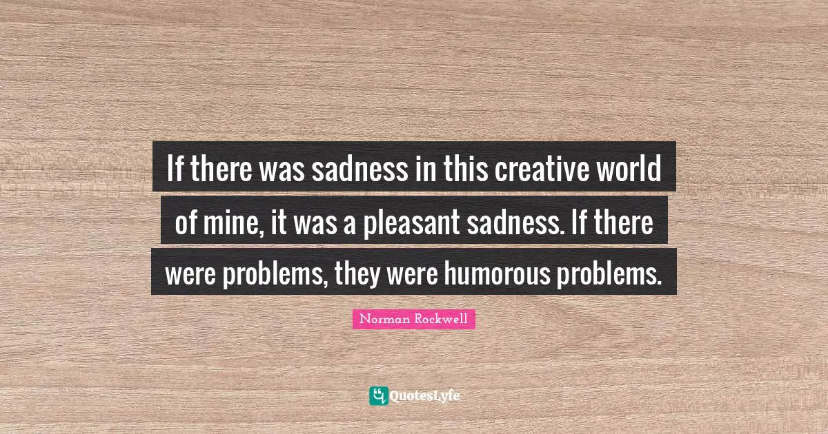 If there was sadness in this creative world of mine, it was a pleasant sadness. If there were problems, they were humorous problems.