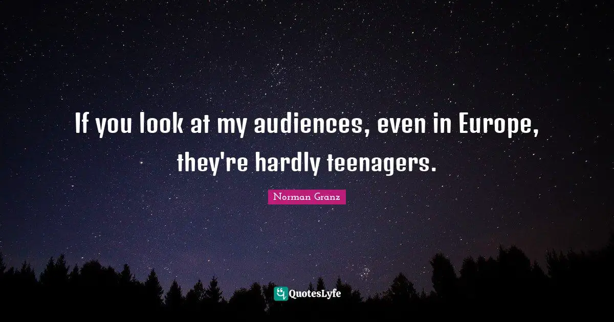 If you look at my audiences, even in Europe, they're hardly teenagers.