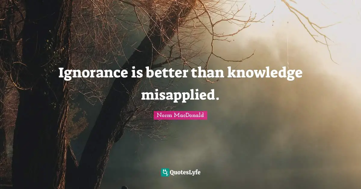 Ignorance is better than knowledge misapplied.