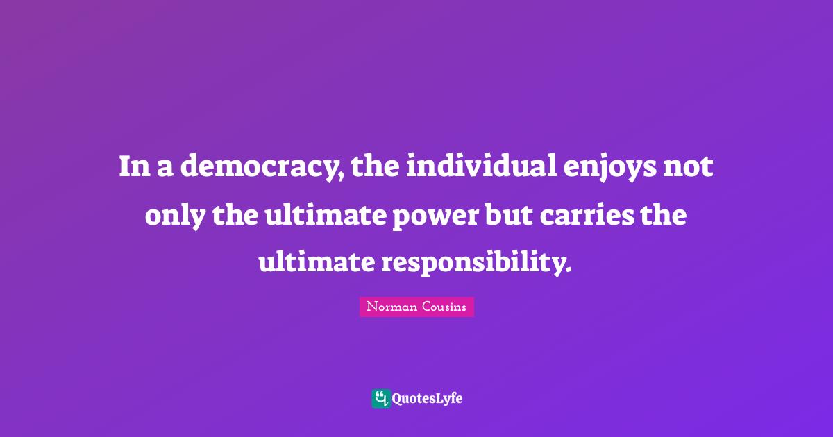 In a democracy, the individual enjoys not only the ultimate power but carries the ultimate responsibility.