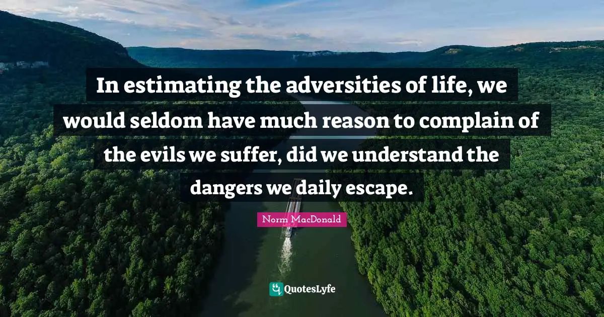 In estimating the adversities of life, we would seldom have much reason to complain of the evils we suffer, did we understand the dangers we daily escape.