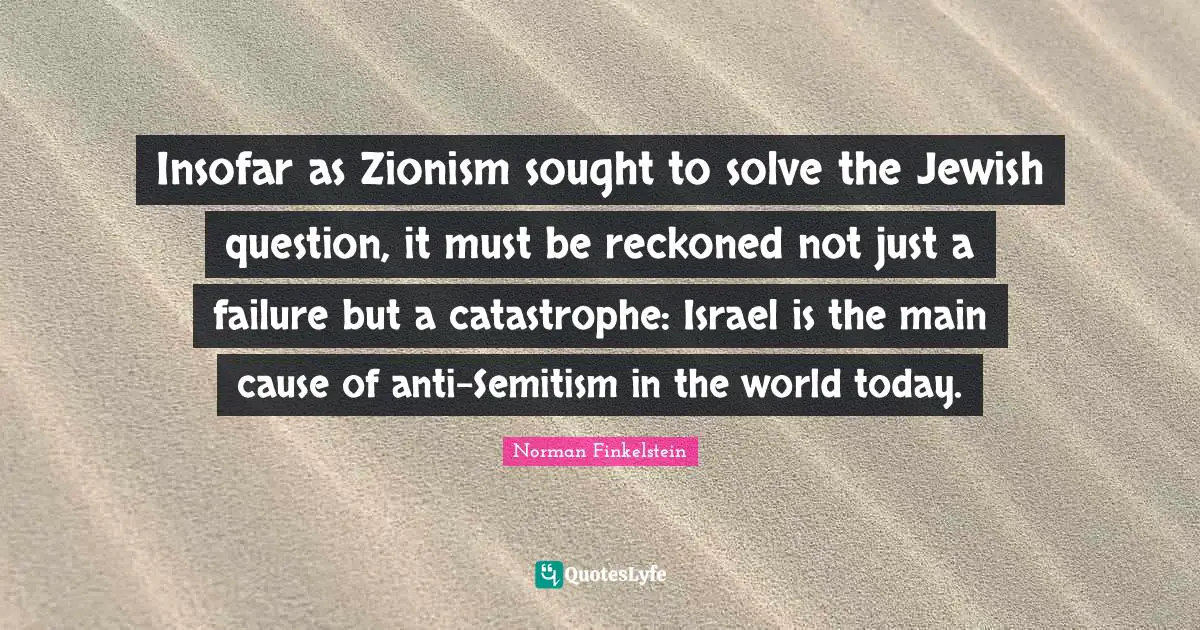 Norman Finkelstein Quotes: "Insofar as Zionism sought to solve the Jewish question, it must be reckoned not just a failure but a catastrophe: Israel is the main cause of anti-Semitism in the world today."
