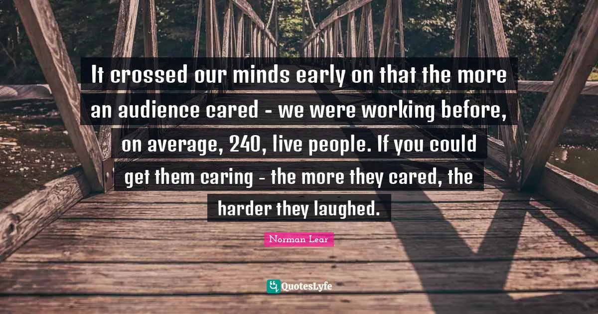 Norman Lear Quotes: "It crossed our minds early on that the more an audience cared - we were working before, on average, 240, live people. If you could get them caring - the more they cared, the harder they laughed."