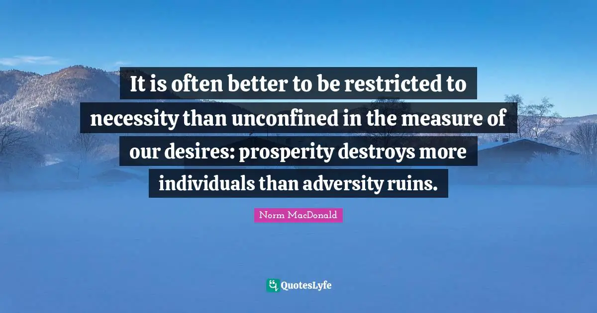 It is often better to be restricted to necessity than unconfined in the measure of our desires: prosperity destroys more individuals than adversity ruins.