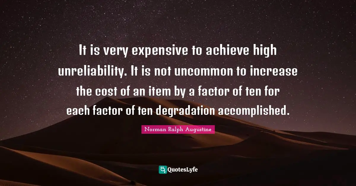 Unreliability Quotes: "It is very expensive to achieve high unreliability. It is not uncommon to increase the cost of an item by a factor of ten for each factor of ten degradation accomplished."