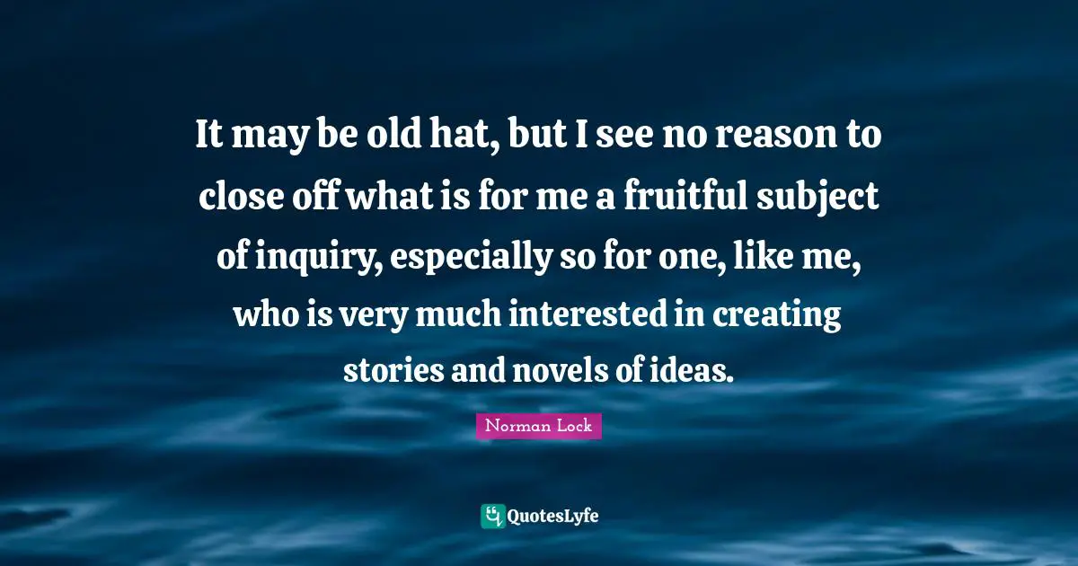 It may be old hat, but I see no reason to close off what is for me a fruitful subject of inquiry, especially so for one, like me, who is very much interested in creating stories and novels of ideas.