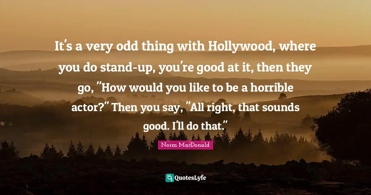 It's a very odd thing with Hollywood, where you do stand-up, you're good at it, then they go, "How would you like to be a horrible actor?" Then you say, "All right, that sounds good. I'll do that."
