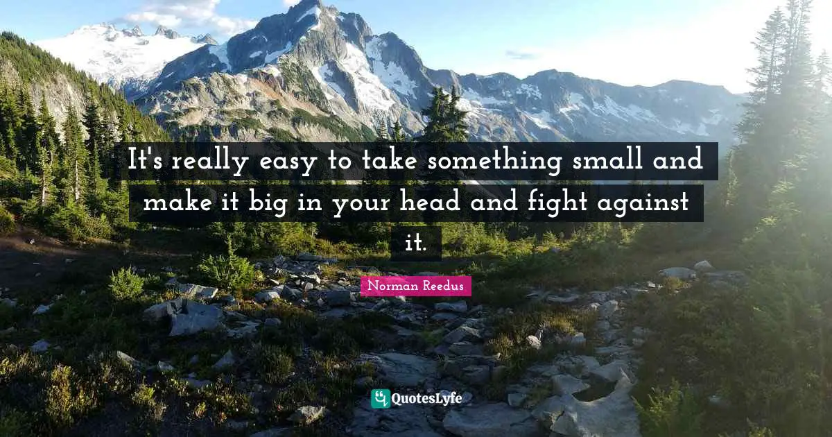 It's really easy to take something small and make it big in your head and fight against it.