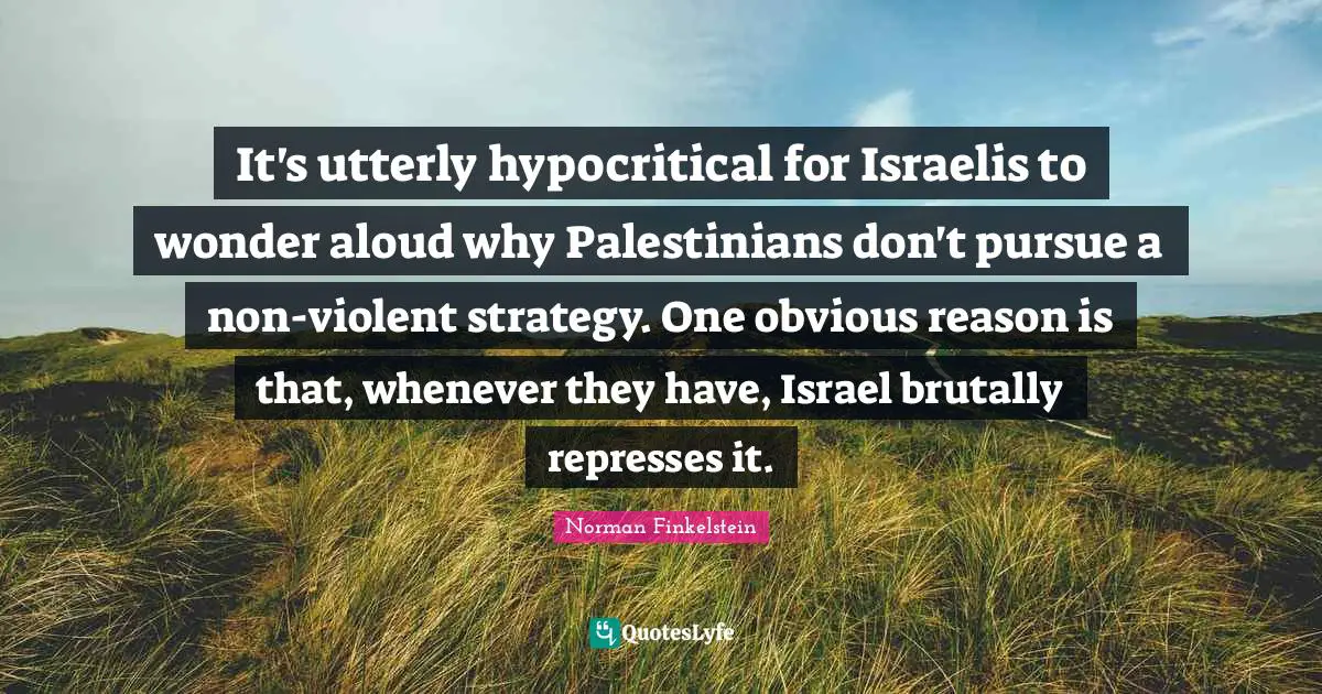 Norman Finkelstein Quotes: "It's utterly hypocritical for Israelis to wonder aloud why Palestinians don't pursue a non-violent strategy. One obvious reason is that, whenever they have, Israel brutally represses it."