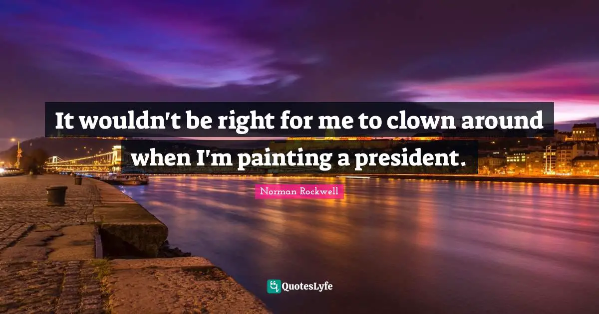 It wouldn't be right for me to clown around when I'm painting a president.